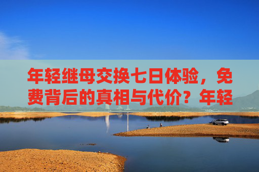 年轻继母交换七日体验，免费背后的真相与代价？年轻继母交换七日体验，免费背后的真相与代价？