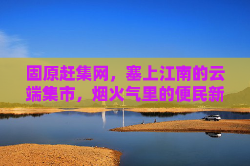 固原赶集网，塞上江南的云端集市，烟火气里的便民新宠，固原赶集网，云端烟火里的便民集市
