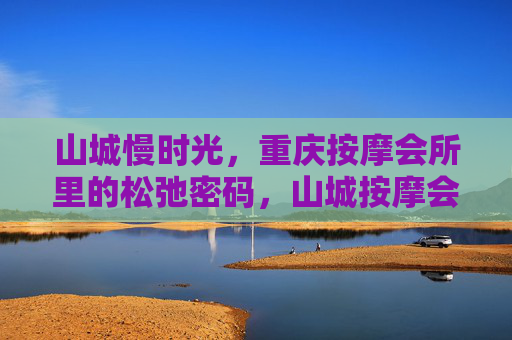 山城慢时光，重庆按摩会所里的松弛密码，山城按摩会所，藏在慢时光里的松弛密码