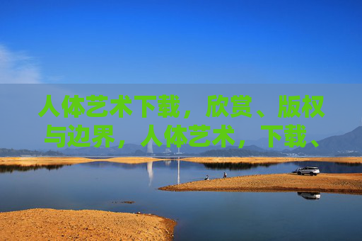 人体艺术下载，欣赏、版权与边界，人体艺术，下载、欣赏的版权与边界
