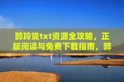 醉玲珑txt资源全攻略，正版阅读与免费下载指南，醉玲珑txt资源全攻略，正版阅读与免费下载指南