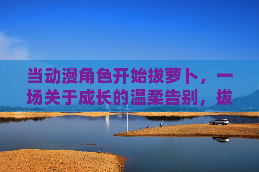当动漫角色开始拔萝卜，一场关于成长的温柔告别，拔萝卜，一场成长的温柔告别