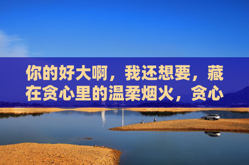 你的好大啊，我还想要，藏在贪心里的温柔烟火，贪心裹温柔，烟火未够