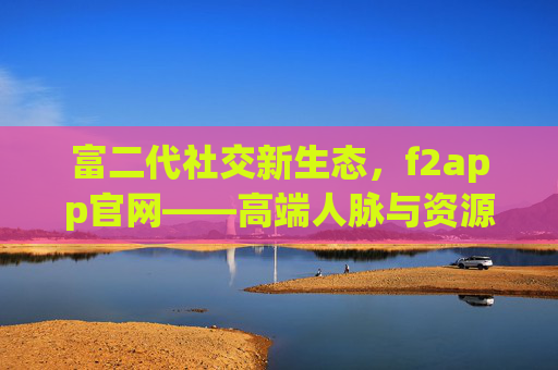 富二代社交新生态，f2app官网——高端人脉与资源的精准链接平台，富二代社交新生态，f2app官网精准链接高端人脉与资源