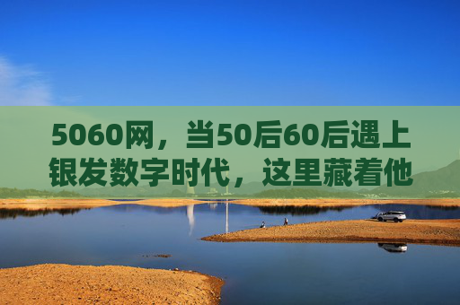 5060网，当50后60后遇上银发数字时代，这里藏着他们的第二个青春，5060网，银发数字时代，50后60后的第二个青春