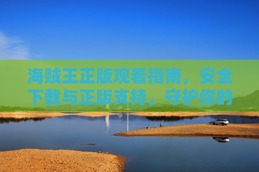 海贼王正版观看指南，安全下载与正版支持，守护你的航海梦想！海贼王正版观看指南，安全下载守护航海梦想