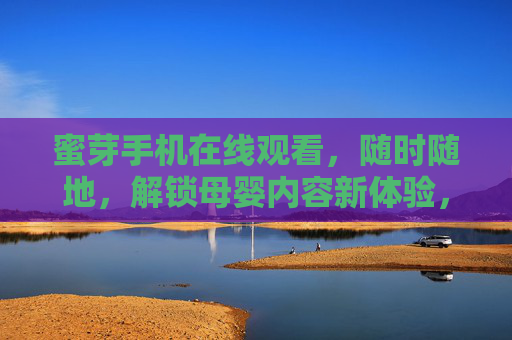 蜜芽手机在线观看，随时随地，解锁母婴内容新体验，随时随地，蜜芽手机解锁母婴新体验