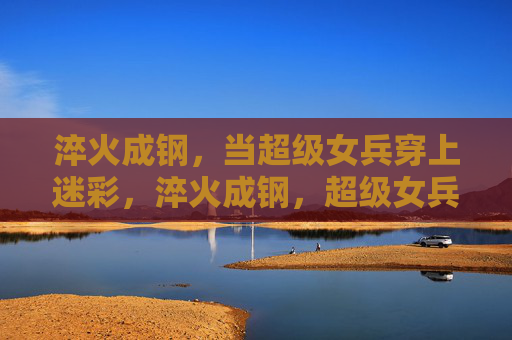 淬火成钢，当超级女兵穿上迷彩，淬火成钢，超级女兵迷彩淬炼