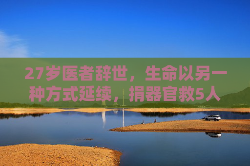 27岁医者辞世，生命以另一种方式延续，捐器官救5人，27岁医者辞世捐器官 延续生命挽救5人
