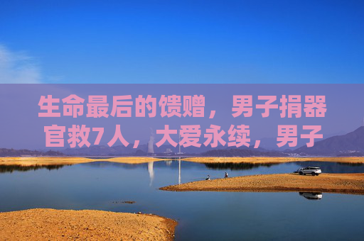 生命最后的馈赠，男子捐器官救7人，大爱永续，男子捐器官救7人，生命馈赠大爱永续