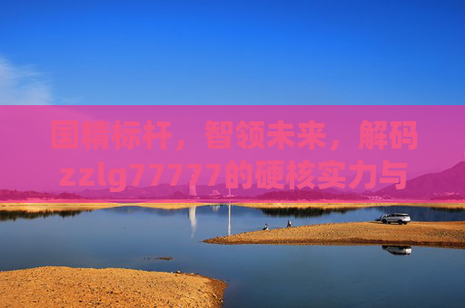 国精标杆，智领未来，解码zzlg77777的硬核实力与创新之路，zzlg77777，国精标杆，智领未来硬核创新之路