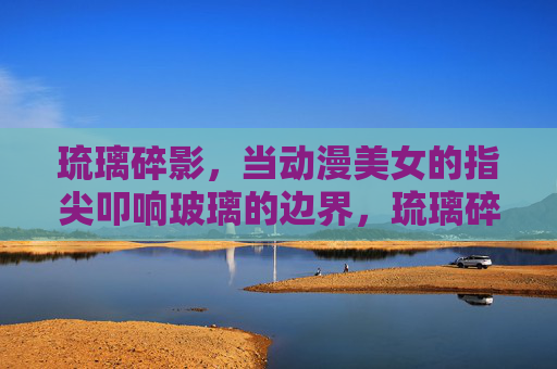琉璃碎影，当动漫美女的指尖叩响玻璃的边界，琉璃碎影，动漫美女指尖叩响玻璃边界