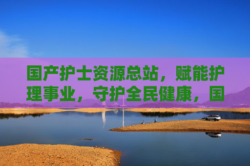 国产护士资源总站，赋能护理事业，守护全民健康，国产护士资源总站，赋能护理 守护全民健康