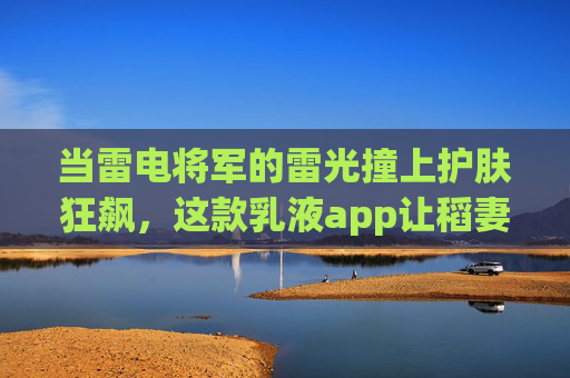 当雷电将军的雷光撞上护肤狂飙，这款乳液app让稻妻少女的护肤秘籍出圈！雷光撞护肤狂飙！稻妻少女乳液app护肤秘籍出圈