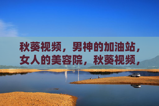 秋葵视频，男神的加油站，女人的美容院，秋葵视频，男神加油站·女人美容院