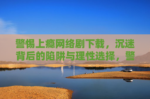 警惕上瘾网络剧下载，沉迷背后的陷阱与理性选择，警惕上瘾网络剧下载，沉迷陷阱与理性选择