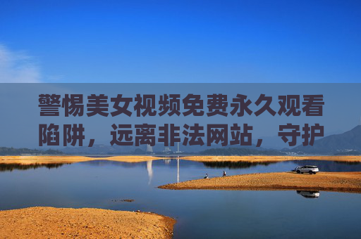 警惕美女视频免费永久观看陷阱，远离非法网站，守护网络安全与健康，警惕美女视频免费永久观看陷阱，守护网络安全与健康