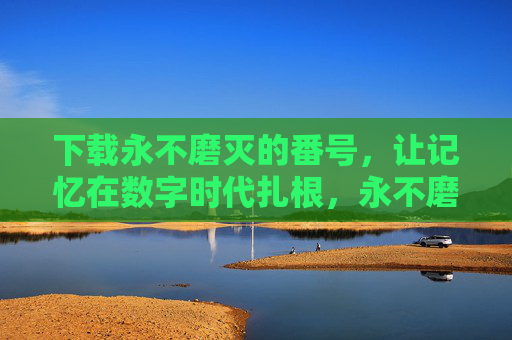 下载永不磨灭的番号，让记忆在数字时代扎根，永不磨灭的番号，数字时代的记忆根基