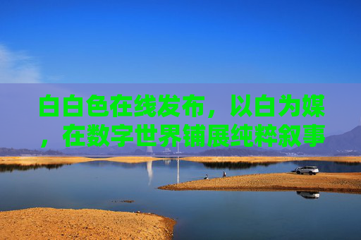 白白色在线发布，以白为媒，在数字世界铺展纯粹叙事，白为媒，数字铺展纯粹叙事