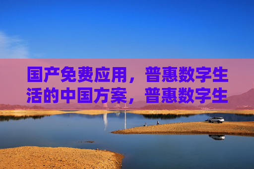国产免费应用，普惠数字生活的中国方案，普惠数字生活，国产免费应用的中国方案