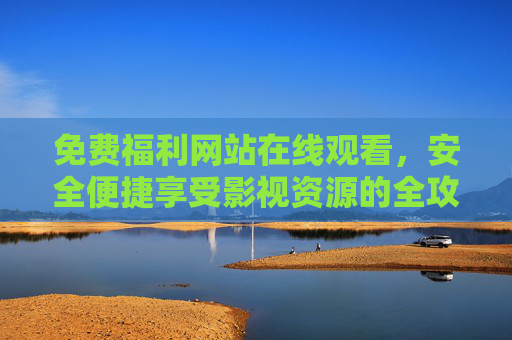 免费福利网站在线观看，安全便捷享受影视资源的全攻略，免费安全便捷，影视福利网站在线观看全攻略