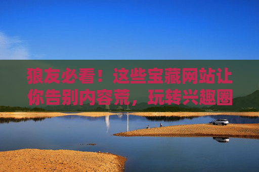 狼友必看！这些宝藏网站让你告别内容荒，玩转兴趣圈，狼友必看！宝藏网站告别内容荒，玩转兴趣圈