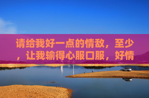 请给我好一点的情敌，至少，让我输得心服口服，好情敌，输得心服口服