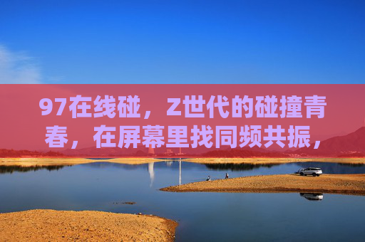 97在线碰，Z世代的碰撞青春，在屏幕里找同频共振，Z世代同频共振，屏幕里的碰撞青春