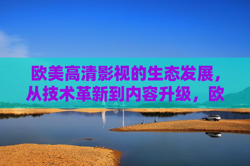 欧美高清影视的生态发展，从技术革新到内容升级，欧美高清影视生态发展，从技术革新到内容升级