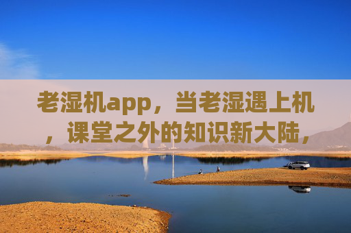 老湿机app，当老湿遇上机，课堂之外的知识新大陆，老湿机，老湿遇上机，课堂外的知识新大陆