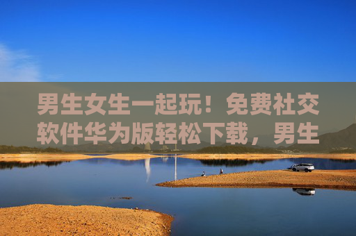 男生女生一起玩！免费社交软件华为版轻松下载，男生女生一起玩！免费社交软件华为版轻松下载
