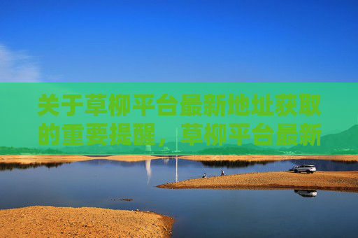 关于草柳平台最新地址获取的重要提醒，草柳平台最新地址获取重要提醒