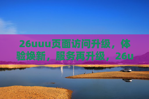 26uuu页面访问升级，体验焕新，服务再升级，26uuu页面升级，体验焕新，服务再升级