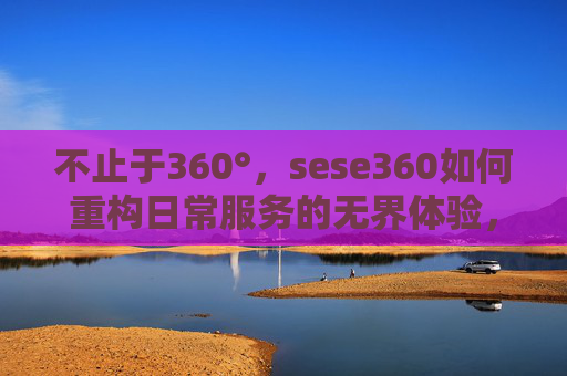 不止于360°，sese360如何重构日常服务的无界体验，sese360，不止于360°，重构日常服务的无界体验