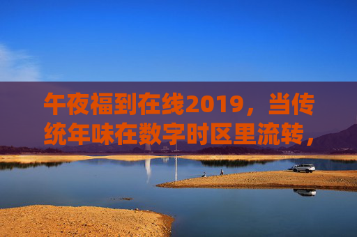 午夜福到在线2019，当传统年味在数字时区里流转，2019午夜福到在线，传统年味数字时区流转