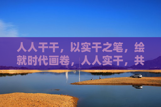 人人干干，以实干之笔，绘就时代画卷，人人实干，共绘时代画卷