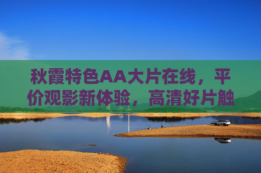 秋霞特色AA大片在线，平价观影新体验，高清好片触手及，秋霞特色AA大片在线，平价高清好片触手可及