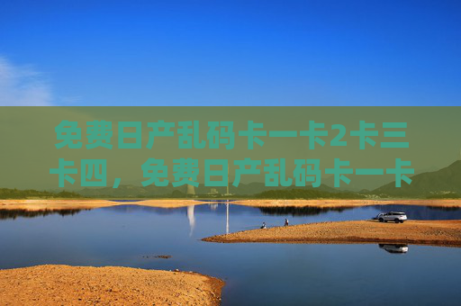 免费日产乱码卡一卡2卡三卡四，免费日产乱码卡一卡二卡三卡四