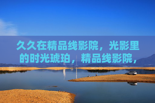久久在精品线影院，光影里的时光琥珀，精品线影院，光影凝成的时光琥珀