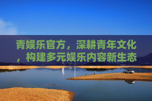 青娱乐官方，深耕青年文化，构建多元娱乐内容新生态，青娱乐官方深耕青年文化 构建多元娱乐内容新生态