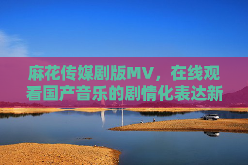 麻花传媒剧版MV，在线观看国产音乐的剧情化表达新风尚，麻花传媒剧版MV，国产音乐的剧情化表达新风尚
