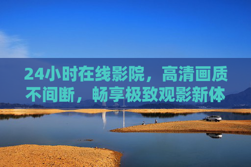 24小时在线影院，高清画质不间断，畅享极致观影新体验，24小时不间断高清影院，畅享极致观影新体验