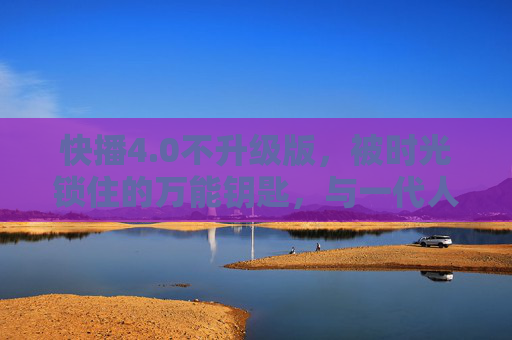 快播4.0不升级版，被时光锁住的万能钥匙，与一代人的互联网青春，快播4.0不升级版，被时光锁住的万能钥匙，一代人的互联网青春