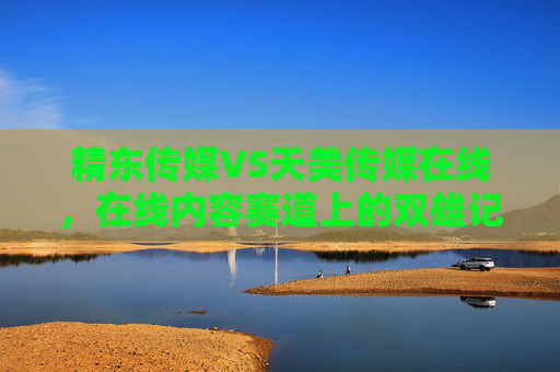 精东传媒VS天美传媒在线，在线内容赛道上的双雄记——从流量深耕到生态破局，赛道双雄记，精东传媒与天美传媒的流量深耕到生态破局