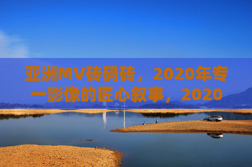 亚洲MV砖码砖，2020年专一影像的匠心叙事，2020专一影像，亚洲MV匠心叙事