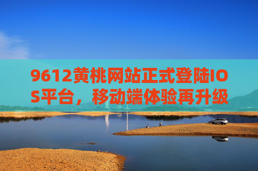 9612黄桃网站正式登陆IOS平台，移动端体验再升级，9612黄桃网站正式登陆IOS平台，移动端体验再升级