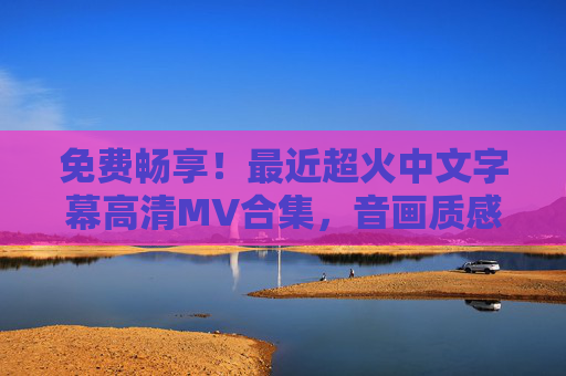 免费畅享！最近超火中文字幕高清MV合集，音画质感拉满，免费畅享超火中文字幕高清MV合集 音画质感拉满