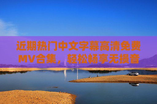 近期热门中文字幕高清免费MV合集，轻松畅享无损音画体验，近期热门中文字幕高清免费MV合集 无损音画体验