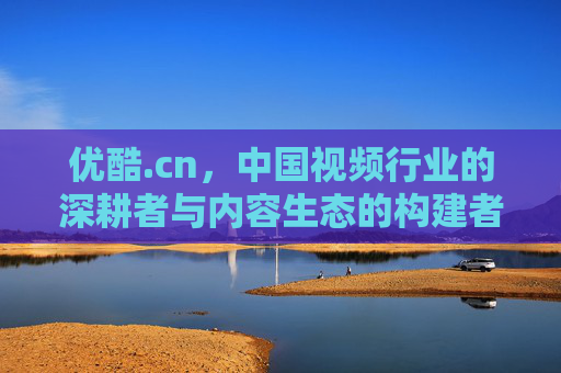 优酷.cn，中国视频行业的深耕者与内容生态的构建者，优酷，中国视频行业的深耕者与内容生态构建者