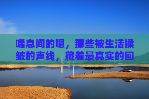 喘息间的嗯，那些被生活揉皱的声线，藏着最真实的回响，揉皱声线的真实回响